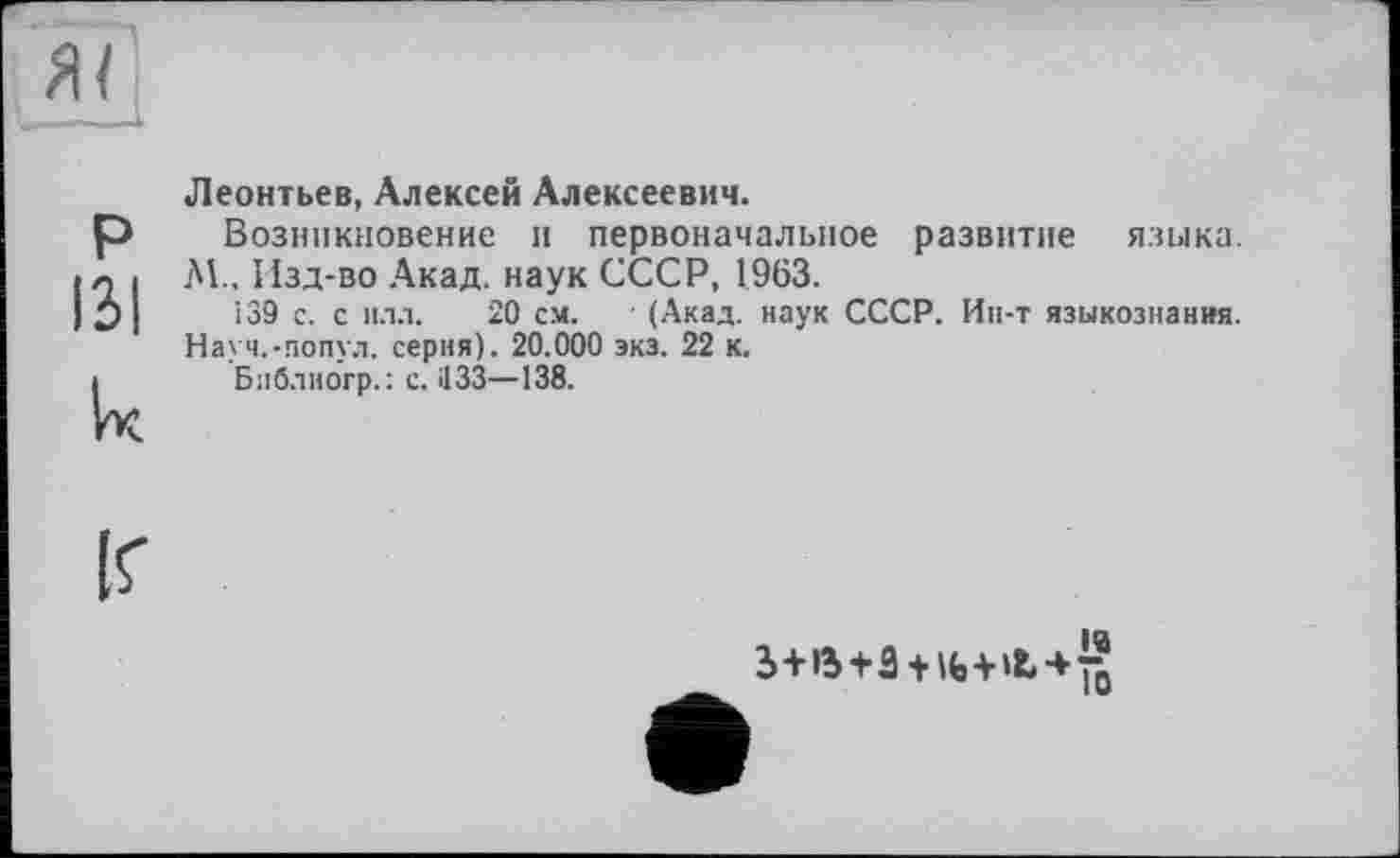 ﻿P 131 lx
Леонтьев, Алексей Алексеевич.
Возникновение и первоначальное развитие языка. Л!.. Изд-во Акад, наук СССР, 1963.
139 с. с илл. 20 см. ■ (Акад, наук СССР. Ин-т языкознания. Науч.-попул. серия). 20.000 экз. 22 к.
Блблногр.: с. Ü33—138.
IQ